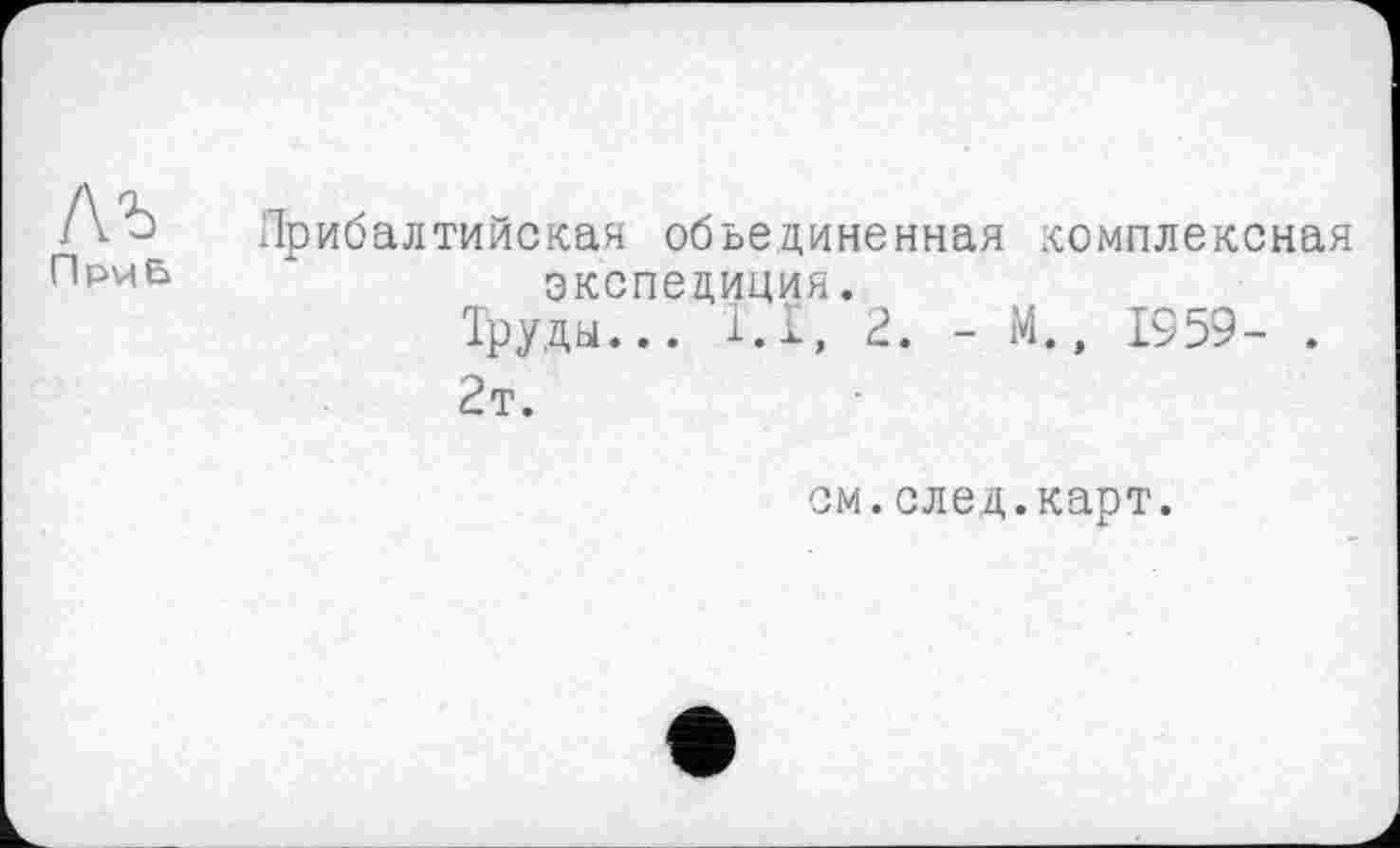 ﻿Лъ
При Б
Прибалтийская объединенная комплексная экспедиция.
Труды... 1.1, 2. - М., 1959- .
2т.
см.след.карт.